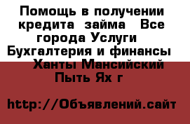 Помощь в получении кредита, займа - Все города Услуги » Бухгалтерия и финансы   . Ханты-Мансийский,Пыть-Ях г.
